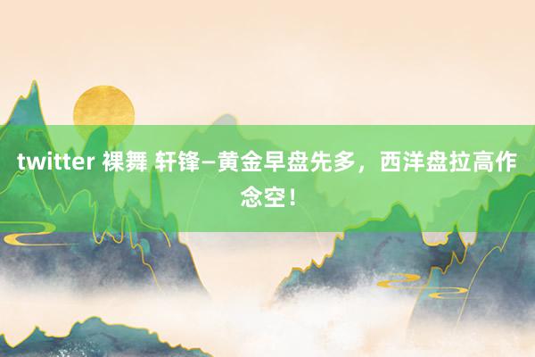 twitter 裸舞 轩锋—黄金早盘先多，西洋盘拉高作念空！