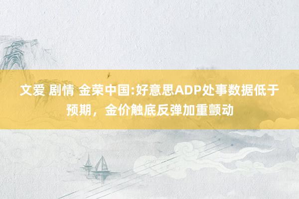 文爱 剧情 金荣中国:好意思ADP处事数据低于预期，金价触底反弹加重颤动