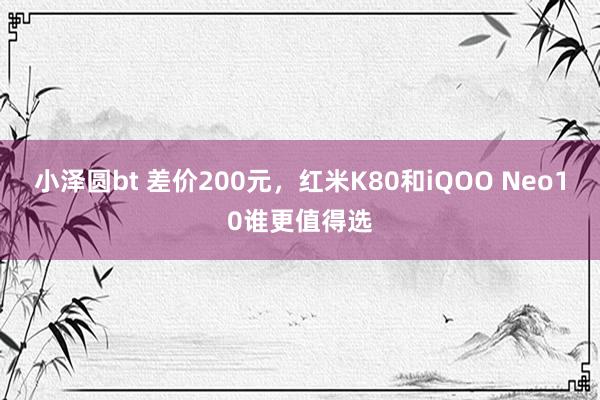 小泽圆bt 差价200元，红米K80和iQOO Neo10谁更值得选