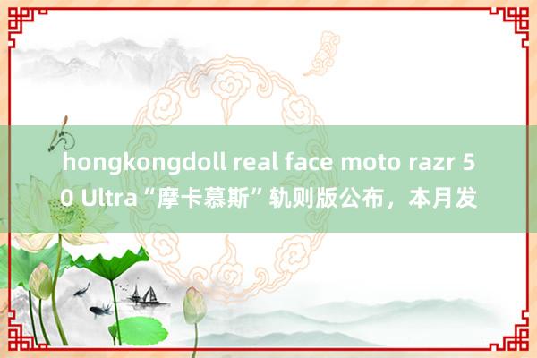 hongkongdoll real face moto razr 50 Ultra“摩卡慕斯”轨则版公布，本月发