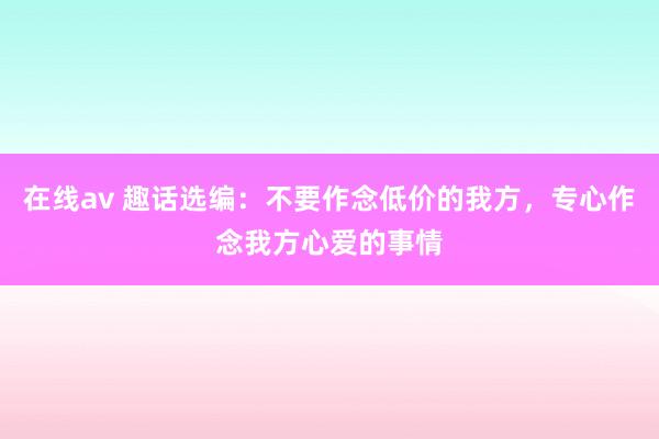 在线av 趣话选编：不要作念低价的我方，专心作念我方心爱的事情