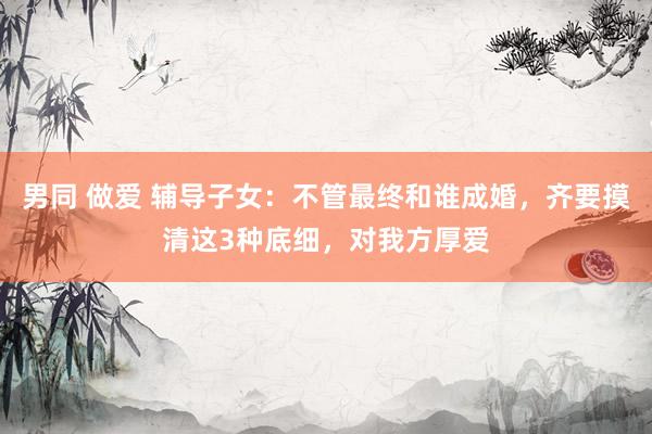 男同 做爱 辅导子女：不管最终和谁成婚，齐要摸清这3种底细，对我方厚爱