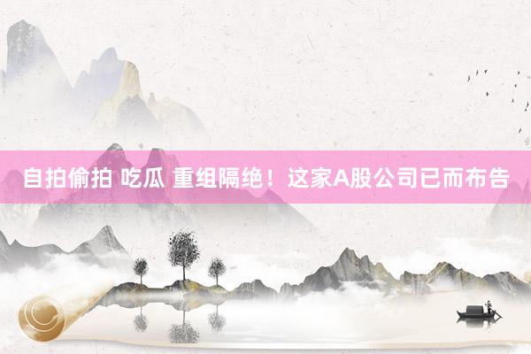 自拍偷拍 吃瓜 重组隔绝！这家A股公司已而布告