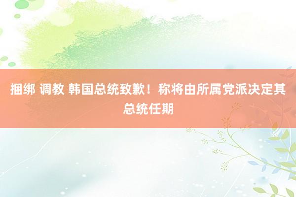 捆绑 调教 韩国总统致歉！称将由所属党派决定其总统任期