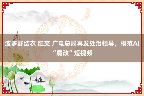 波多野结衣 肛交 广电总局再发处治领导，模范AI“魔改”短视频
