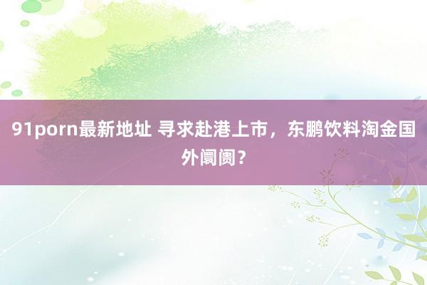 91porn最新地址 寻求赴港上市，东鹏饮料淘金国外阛阓？
