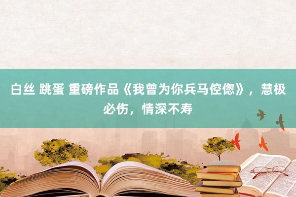 白丝 跳蛋 重磅作品《我曾为你兵马倥偬》，慧极必伤，情深不寿