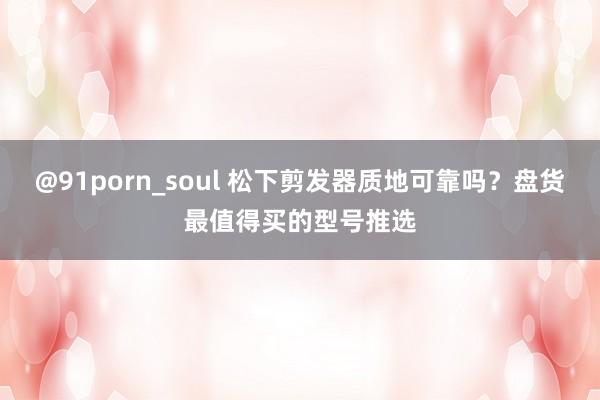 @91porn_soul 松下剪发器质地可靠吗？盘货最值得买的型号推选