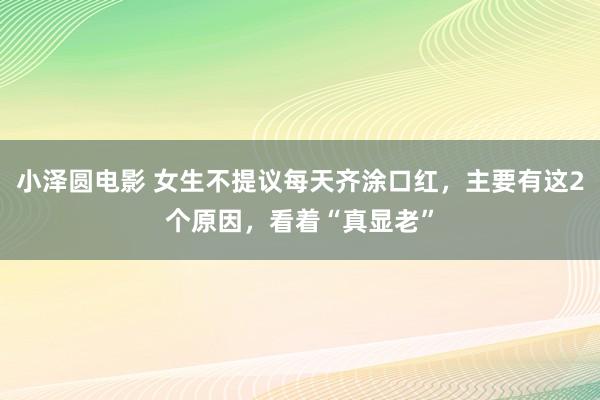 小泽圆电影 女生不提议每天齐涂口红，主要有这2个原因，看着“真显老”