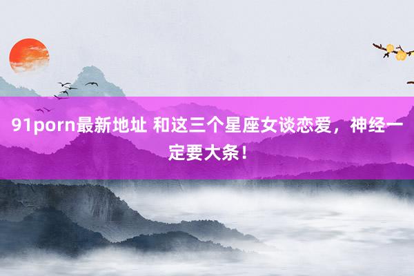 91porn最新地址 和这三个星座女谈恋爱，神经一定要大条！