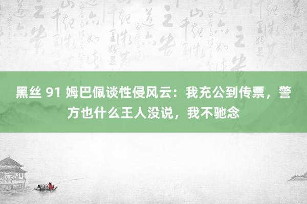 黑丝 91 姆巴佩谈性侵风云：我充公到传票，警方也什么王人没说，我不驰念
