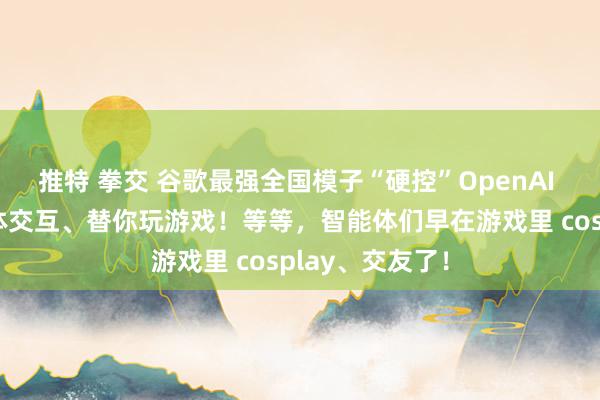 推特 拳交 谷歌最强全国模子“硬控”OpenAI 一分钟：智能体交互、替你玩游戏！等等，智能体们早在游戏里 cosplay、交友了！
