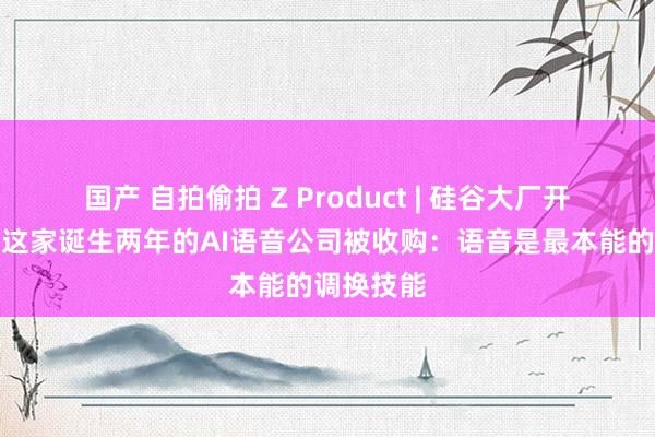 国产 自拍偷拍 Z Product | 硅谷大厂开动活动，这家诞生两年的AI语音公司被收购：语音是最本能的调换技能