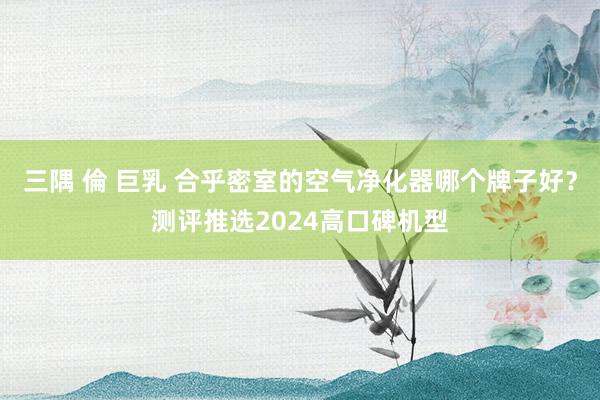三隅 倫 巨乳 合乎密室的空气净化器哪个牌子好？测评推选2024高口碑机型