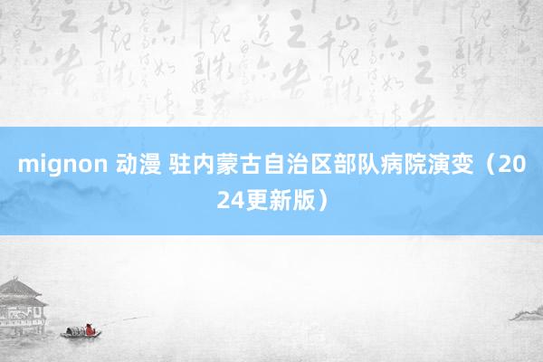 mignon 动漫 驻内蒙古自治区部队病院演变（2024更新版）
