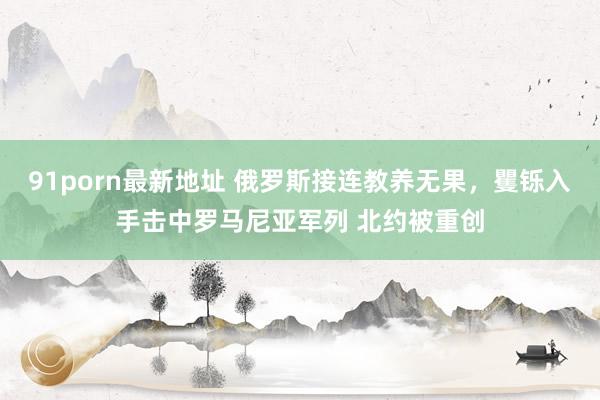 91porn最新地址 俄罗斯接连教养无果，矍铄入手击中罗马尼亚军列 北约被重创