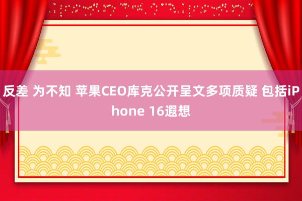反差 为不知 苹果CEO库克公开呈文多项质疑 包括iPhone 16遐想