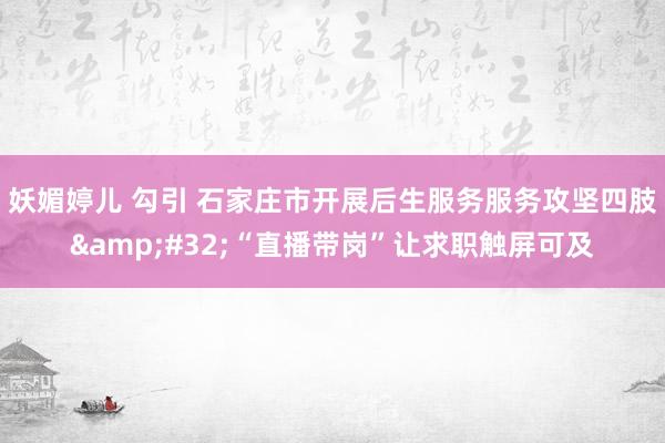 妖媚婷儿 勾引 石家庄市开展后生服务服务攻坚四肢&#32;“直播带岗”让求职触屏可及