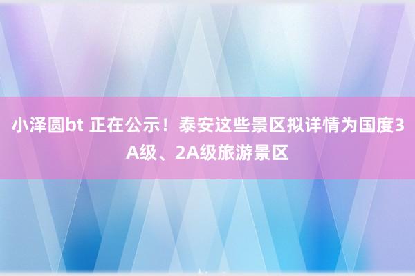 小泽圆bt 正在公示！泰安这些景区拟详情为国度3A级、2A级旅游景区