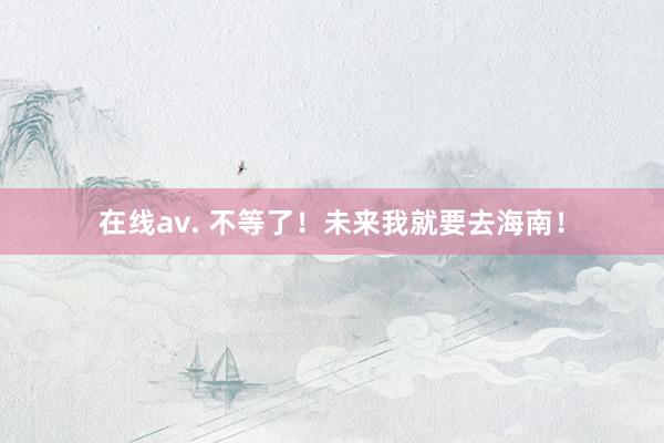 在线av. 不等了！未来我就要去海南！