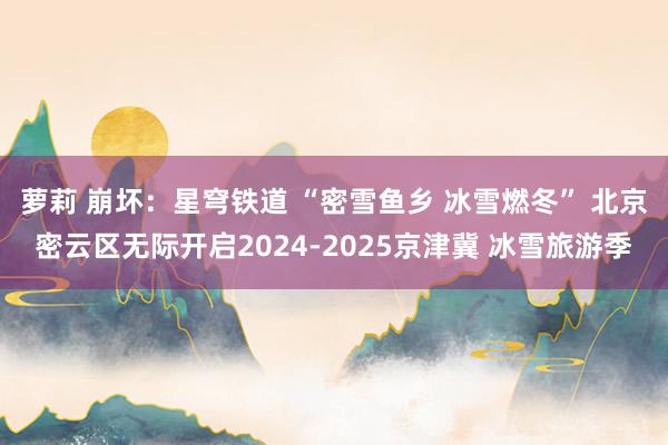 萝莉 崩坏：星穹铁道 “密雪鱼乡 冰雪燃冬” 北京密云区无际开启2024-2025京津冀 冰雪旅游季