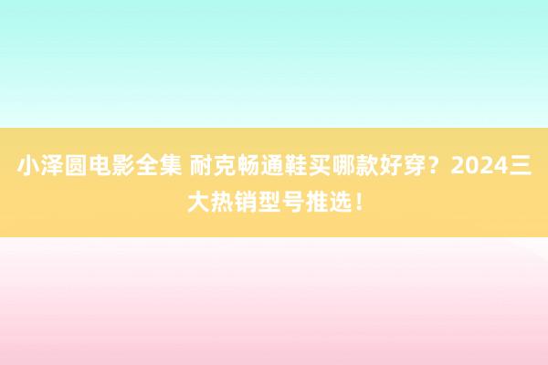 小泽圆电影全集 耐克畅通鞋买哪款好穿？2024三大热销型号推选！