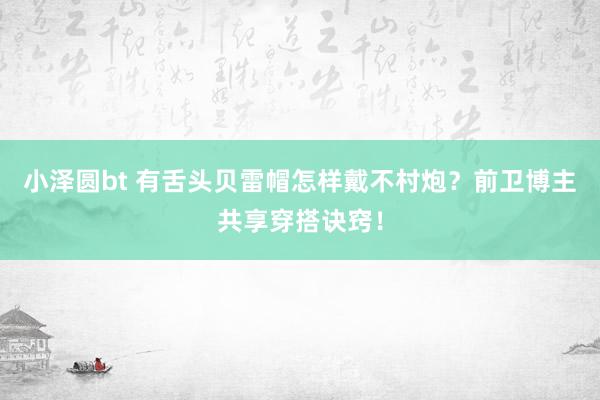 小泽圆bt 有舌头贝雷帽怎样戴不村炮？前卫博主共享穿搭诀窍！