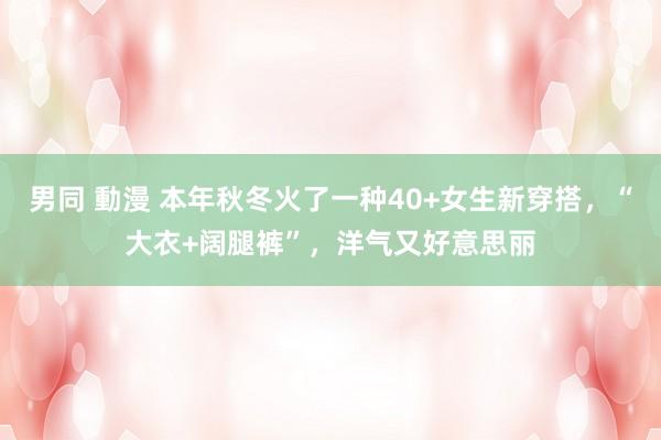 男同 動漫 本年秋冬火了一种40+女生新穿搭，“大衣+阔腿裤”，洋气又好意思丽