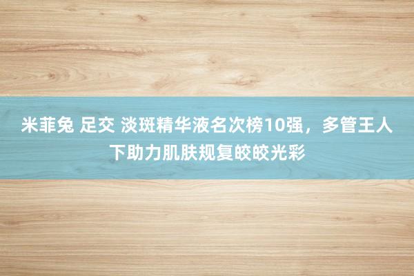 米菲兔 足交 淡斑精华液名次榜10强，多管王人下助力肌肤规复皎皎光彩
