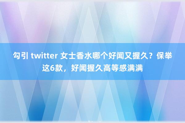 勾引 twitter 女士香水哪个好闻又握久？保举这6款，好闻握久高等感满满