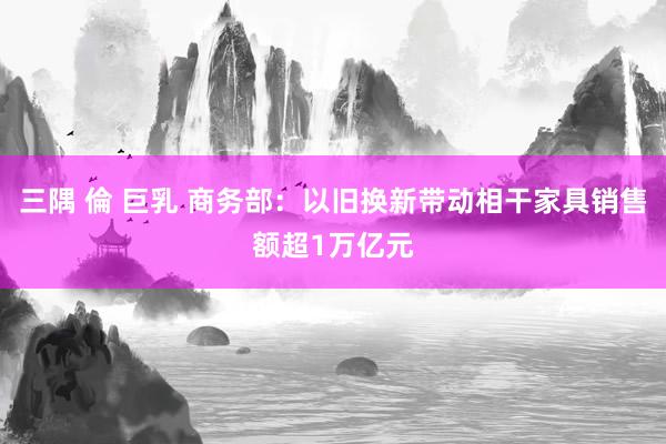 三隅 倫 巨乳 商务部：以旧换新带动相干家具销售额超1万亿元