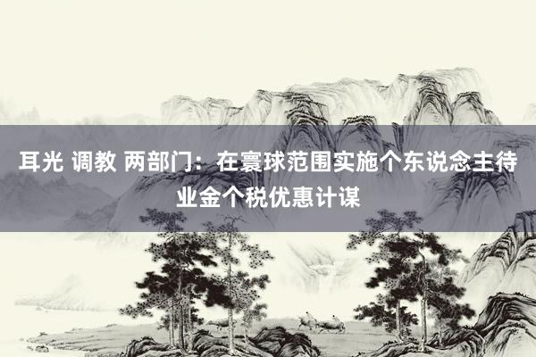 耳光 调教 两部门：在寰球范围实施个东说念主待业金个税优惠计谋