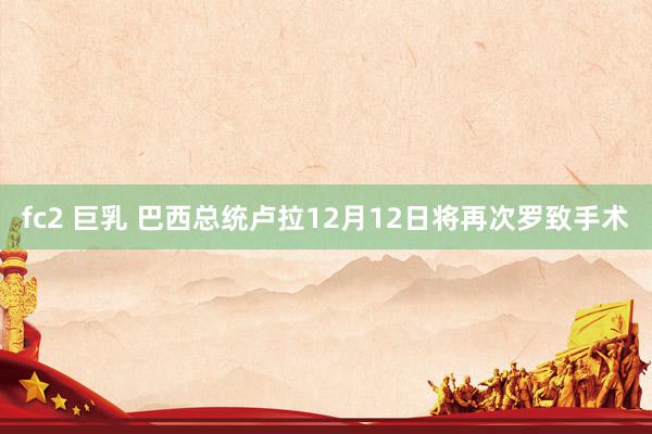 fc2 巨乳 巴西总统卢拉12月12日将再次罗致手术