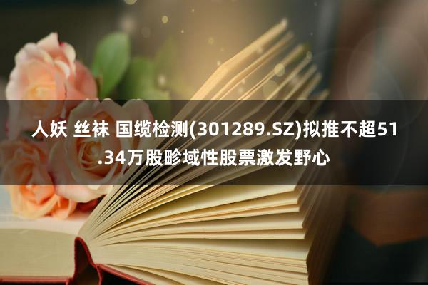 人妖 丝袜 国缆检测(301289.SZ)拟推不超51.34万股畛域性股票激发野心