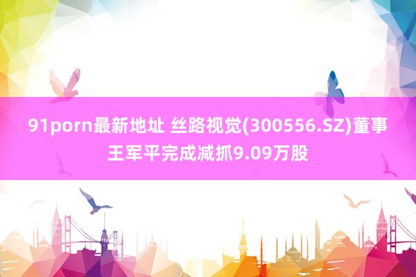 91porn最新地址 丝路视觉(300556.SZ)董事王军平完成减抓9.09万股