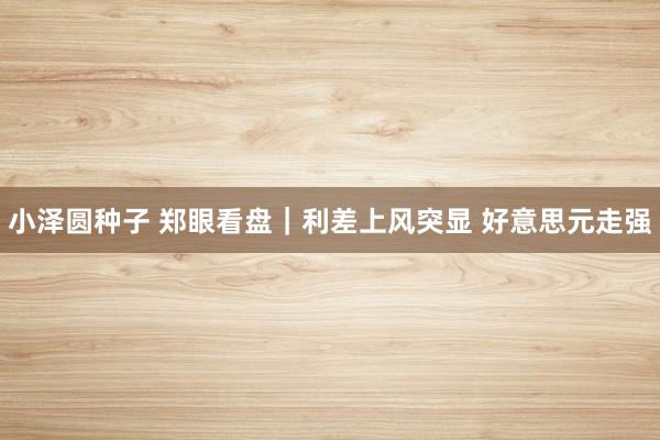 小泽圆种子 郑眼看盘｜利差上风突显 好意思元走强
