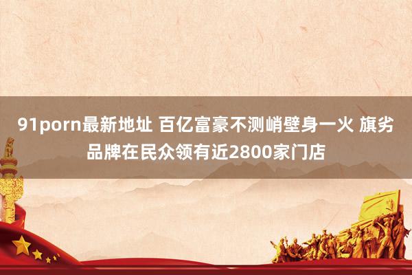 91porn最新地址 百亿富豪不测峭壁身一火 旗劣品牌在民众领有近2800家门店