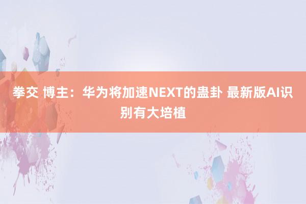 拳交 博主：华为将加速NEXT的蛊卦 最新版AI识别有大培植