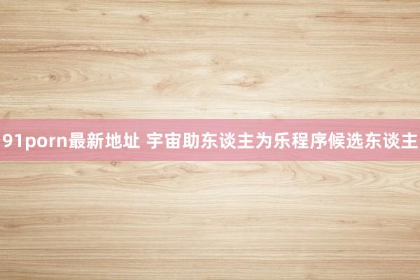 91porn最新地址 宇宙助东谈主为乐程序候选东谈主