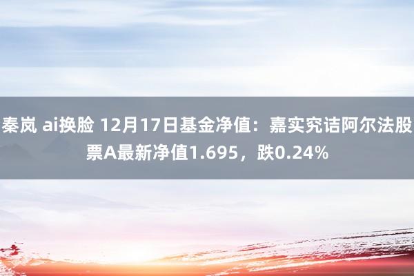 秦岚 ai换脸 12月17日基金净值：嘉实究诘阿尔法股票A最新净值1.695，跌0.24%