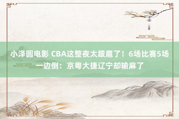 小泽圆电影 CBA这整夜太跋扈了！6场比赛5场一边倒：京粤大捷辽宁却输麻了