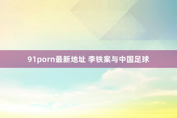 91porn最新地址 李铁案与中国足球