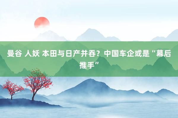 曼谷 人妖 本田与日产并吞？中国车企或是“幕后推手”