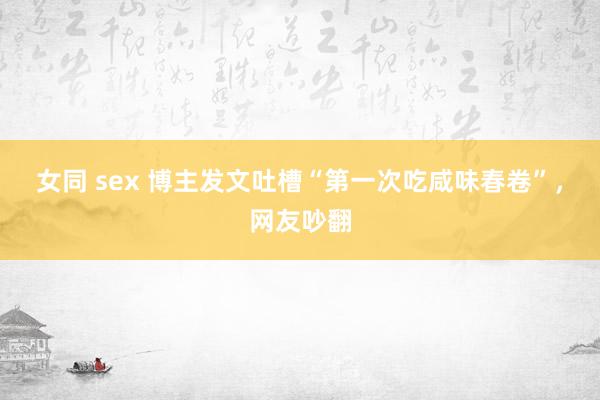 女同 sex 博主发文吐槽“第一次吃咸味春卷”，网友吵翻