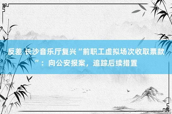 反差 长沙音乐厅复兴“前职工虚拟场次收取票款”：向公安报案，追踪后续措置