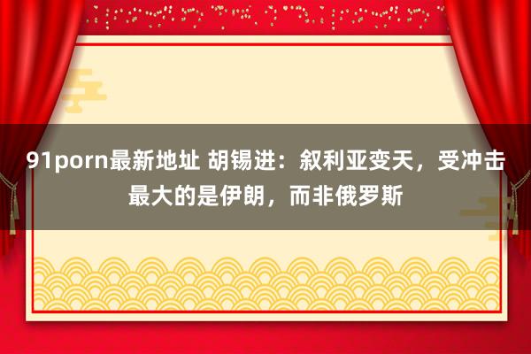 91porn最新地址 胡锡进：叙利亚变天，受冲击最大的是伊朗，而非俄罗斯