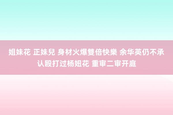 姐妹花 正妹兒 身材火爆雙倍快樂 余华英仍不承认殴打过杨妞花 重审二审开庭