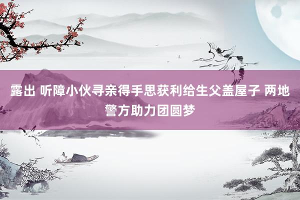 露出 听障小伙寻亲得手思获利给生父盖屋子 两地警方助力团圆梦