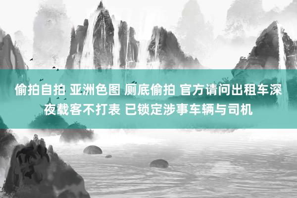 偷拍自拍 亚洲色图 厕底偷拍 官方请问出租车深夜载客不打表 已锁定涉事车辆与司机