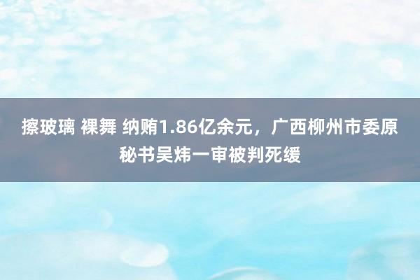 擦玻璃 裸舞 纳贿1.86亿余元，广西柳州市委原秘书吴炜一审被判死缓